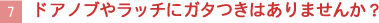 【7】ドアノブやラッチにガタつきはありませんか？